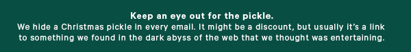 Keep an eye out for the pickle We hide a Christmas pickle in every email. It might be a discount, but usually it’s a link to something we found in the dark abyss of the web that we thought was entertaining