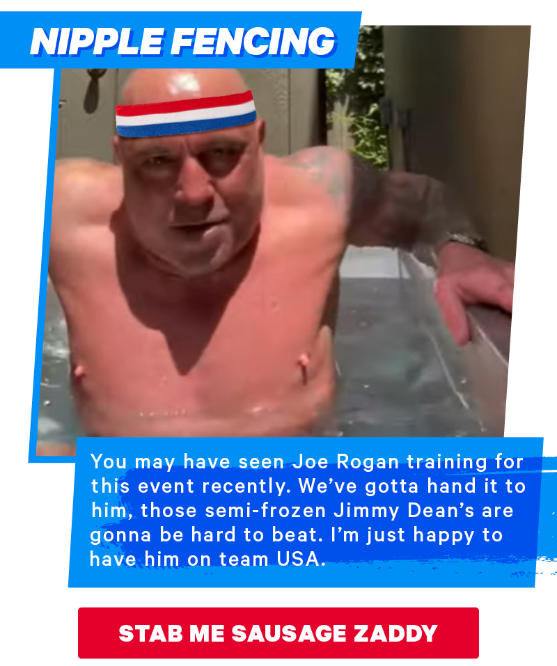 Nipple Fencing: You may have seen Joe Rogan training for this event recently. We’ve gotta hand it to him, those semi-frozen Jimmy Dean’s are gonna be hard to beat. I’m just happy to have him on team USA. 