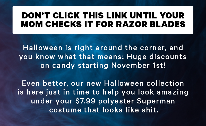 “Don’t click this link until your mom checks it for razor blades”  Halloween is right around the corner, and you know what that means: Huge discounts on candy starting November 1st!   Even better, our new Halloween collection is here just in time to help you look amazing under your $7.99 polyester Superman costume that looks like shit.