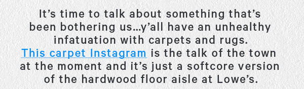 It’s time to talk about something that’s been bothering us… y'all have an unhealthy infatuation with carpets and rugs. This carpet Instagram has is the talk of the town at the moment and it’s just a softcore version of the hardwood floor aisle at Lowes.