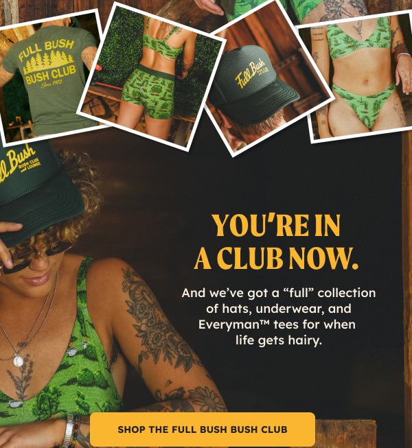 You’re in a club now. And we’ve got a “full” collection of hats, underwear, and Everyman™ tees for when life gets hairy. SHOP THE FULL BUSH BUSH CLUB