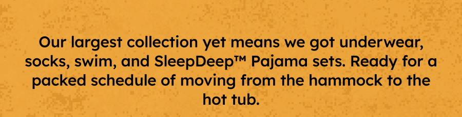 Our largest collection yet means we got underwear, socks, swim, and SleepDeep™ Pajama sets. Ready for a packed schedule of moving from the hammock to the hot tub.
