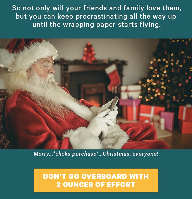 So not only will your friends and family love them, but you can keep procrastinating all the way up until the wrapping paper starts flying. (Image: Person looking at their phone on Christmas morning) Visual Inspiration:  Caption: “Merry…*clicks purchase*...Christmas, everyone!”  [CTA: “Don’t go overboard with 2 ounces of effort”]