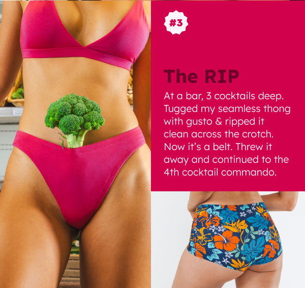 THE RIP At a bar, 3 cocktails deep. Tugged my seamless thong with gusto & ripped it clean across the crotch. Now it’s a belt. Threw it away and continued to the 4th cocktail commando.