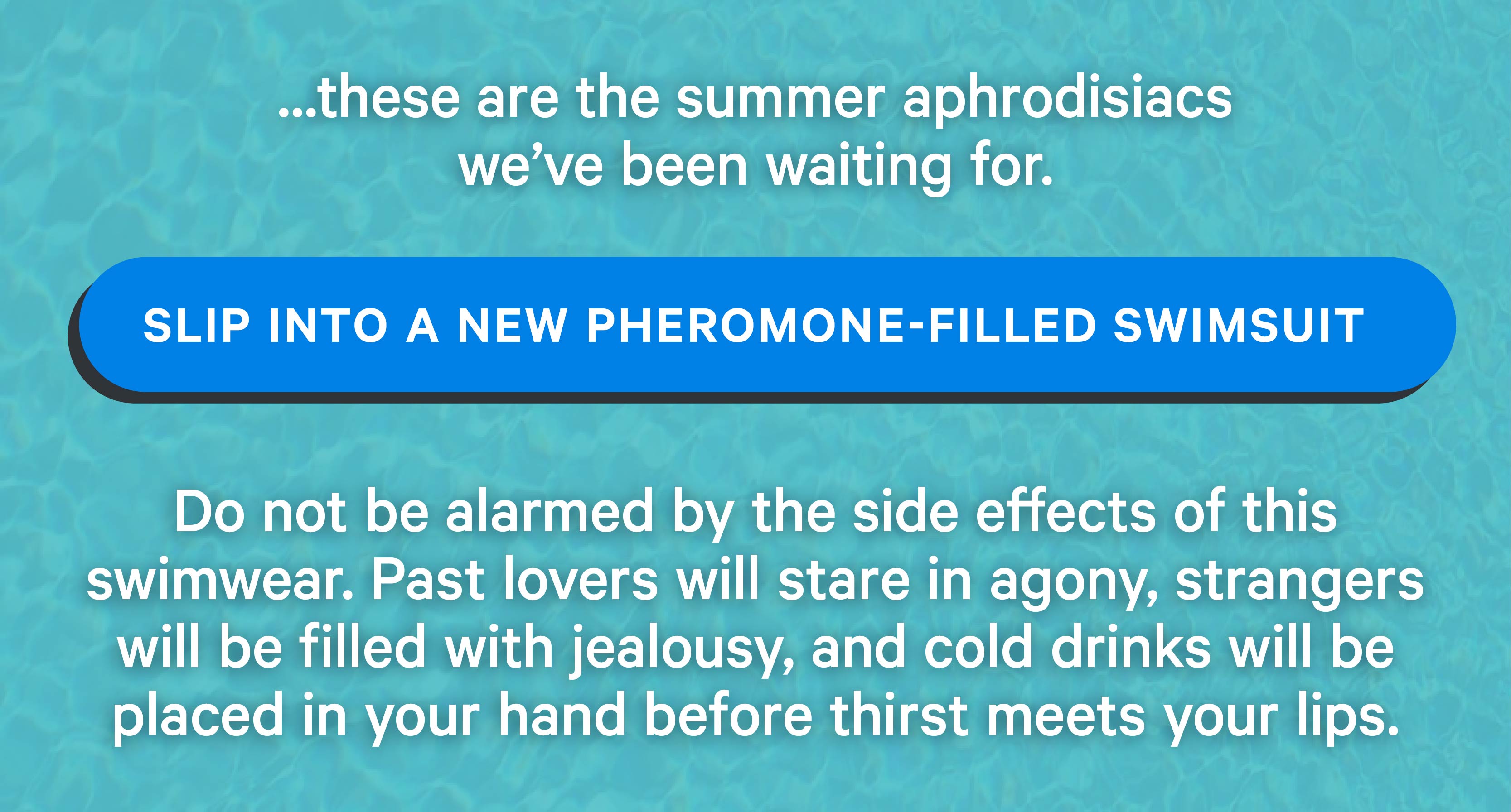 ...these are the summer aphrodisiacs we’ve been waiting for. Slip into a new pheromone-filled swimsuit  Do not be alarmed by the side effects of this swimwear. Past lovers will stare in agony, strangers will be filled with jealousy, and cold drinks will be placed in your hand before thirst meets your lips.  
