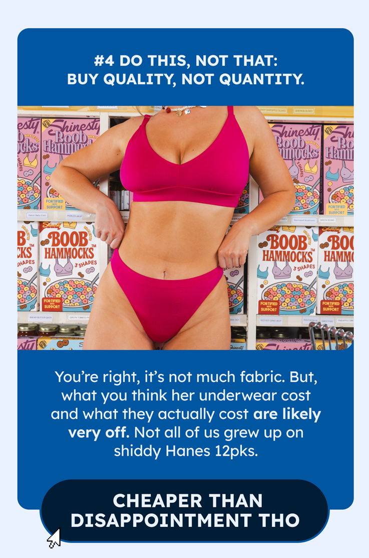 4. DO THIS, NOT THAT: Buy quality, not quantity.    You’re right, it’s not much fabric. But, what you think her underwear cost and what they actually cost are like very off. Not all of us grew up on shiddy Hanes 12pks.