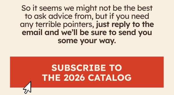 So it seems we might not be the best to ask advice from, but if you need any terrible pointers, just reply to the email and we’ll be sure to send you some your way. Subscribe To The 2026 Catalog