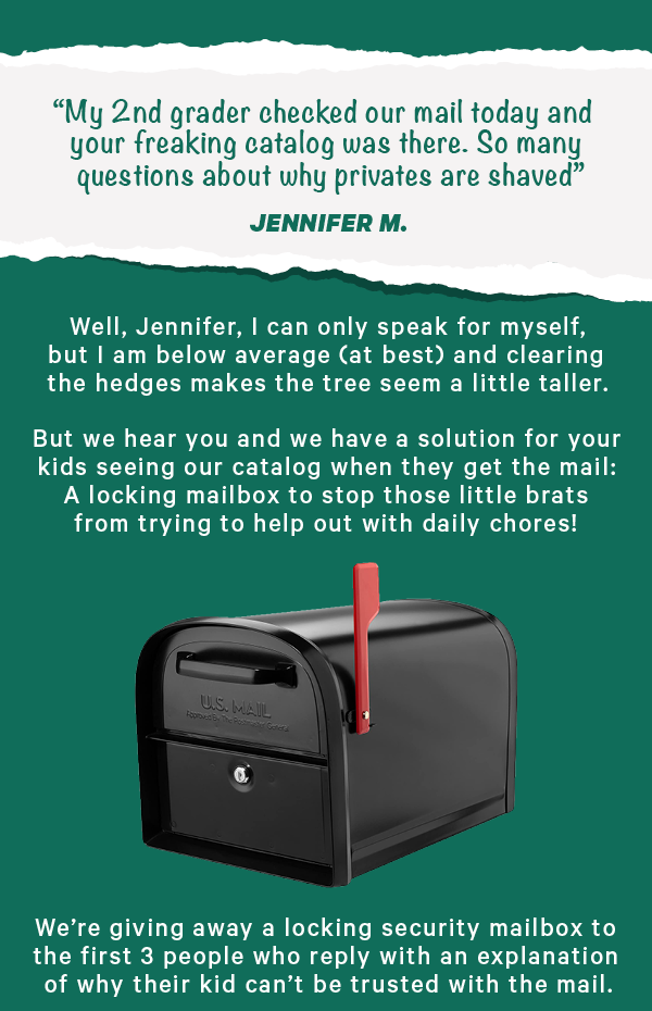 “My 2nd grader checked our mail today and your freaking catalog was there. So many questions about why privates are shaved” - Jennifer M.  Well, Jennifer, I can only speak for myself, but I am below average (at best) and clearing the hedges makes the tree seem a little taller.  But we hear you and we have a solution for your kids seeing our catalog when they get the mail: A locking mailbox to stop those little brats from trying to help out with daily chores! ( LINK )  We’re giving away a locking security mailbox to the first 3 people who reply with an explanation of why their kid can’t be trusted with the mail.