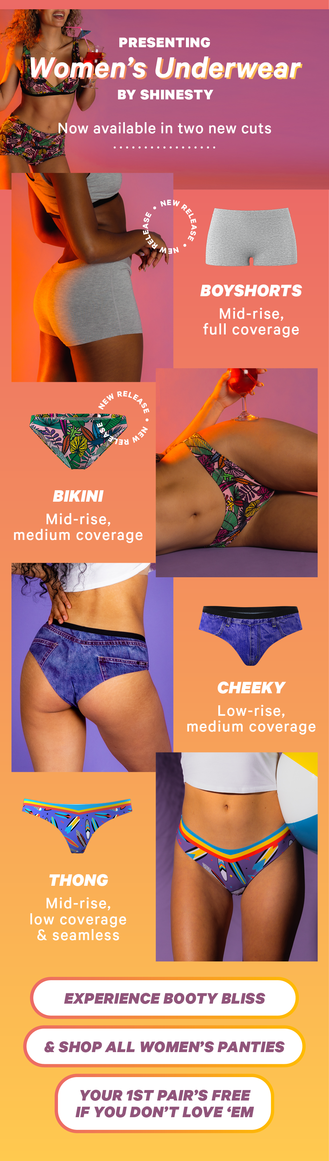 Presenting Women’s Underwear by Shinesty Now available in two new cuts: BOYSHORTS: Mid-rise, full coverage BIKINI: Mid-rise, medium coverage CHEEKY: Low-rise, medium coverage  THONG: Mid-rise, low coverage & seamless   Experience Booty Bliss & Shop All Women’s Panties Your 1st pair’s FREE if you don’t love them
