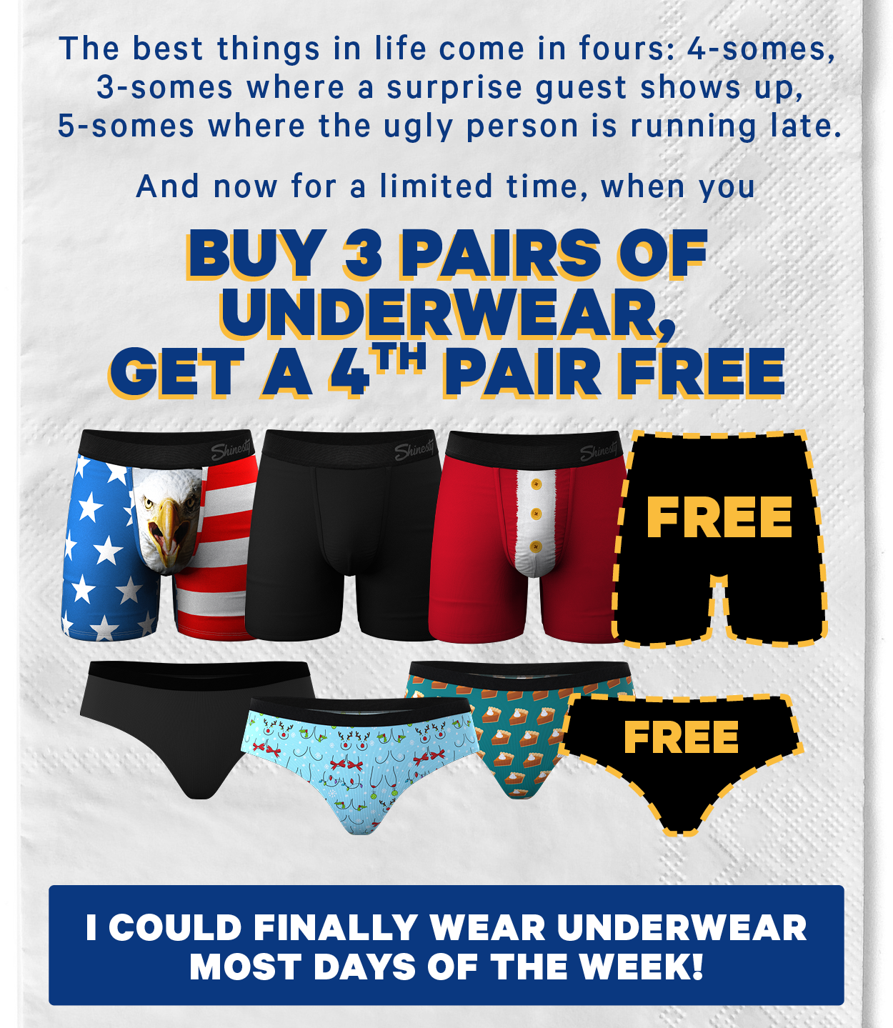 The best things in life come in fours: 4-somes, 3-somes where a surprise guest shows up,  5-somes where the ugly person is running late.  And now for a limited time, when you buy 3 pairs of underwear, get a 4th pair free! (Image: Existing image of 3 pairs of men’s & women’s underwear with black outlines of 4th pairs)  [CTA: “I could finally wear underwear most days of the week!”]