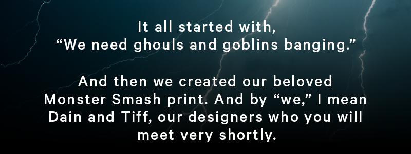 It all started with “We need ghouls and goblins banging.”  And then we created our beloved Monster Smash print. And by “we,” I mean Dain and Tiff, our designers who you will meet very shortly.  