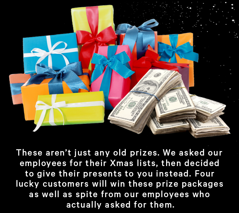 (Image: Gift wrapped presents & stacks of cash)  These aren’t just any old prizes. We asked our employees for their Xmas lists, then decided to give their presents to you instead. Four lucky customers will win these prize packages as well as spite from our employees who actually asked for them.