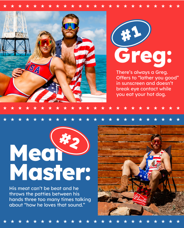 Greg: There’s always a Greg. Offers to “lather you good” in sunscreen and doesn’t break eye contact while you eat your hot dog. Meat Master: His meat can’t be beat and he throws the patties between his hands three too many times talking about “how he loves that sound.”