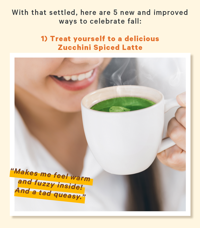 With that settled, here are 5 new and improved ways to celebrate fall:  1) Treat yourself to a delicious Zucchini Spiced Latte (Image: Person sipping a steaming green beverage) Caption below image: “Makes me feel warm and fuzzy inside! And a tad queasy.”