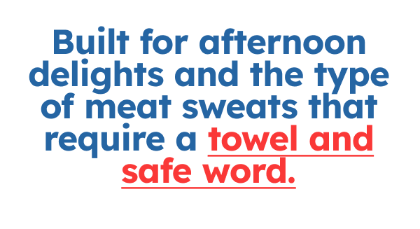 Built for afternoon delights and the type of meat sweats that require a towel and safe word.