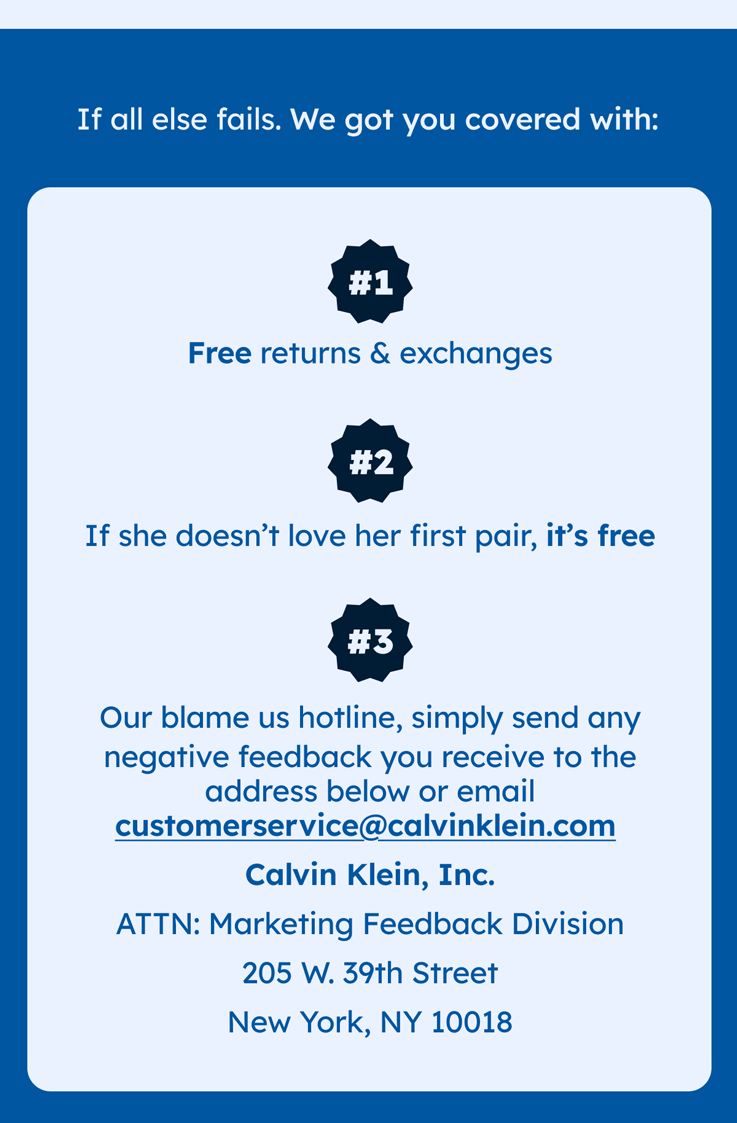 If all else fails. We got you covered with: Free returns & exchanges If she doesn’t love her first pair, it’s free Our blame us hotline, simply send any negative feedback you receive to the address below or email customerservice@calvinklein.com  Calvin Klein, Inc. ATTN: Marketing Feedback Division 205 W. 39th Street New York, NY 10018