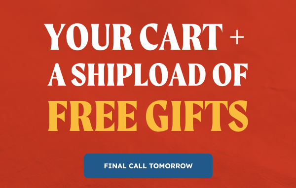 Your cart + a SHIPLOAD of free gifts. Final Call Tomorrow.