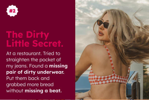 THE DIRTY LITTLE SECRET At a restaurant. Tried to straighten the pocket of my jeans. Found a missing pair of dirty underwear. Put them back and grabbed more bread without missing a beat.