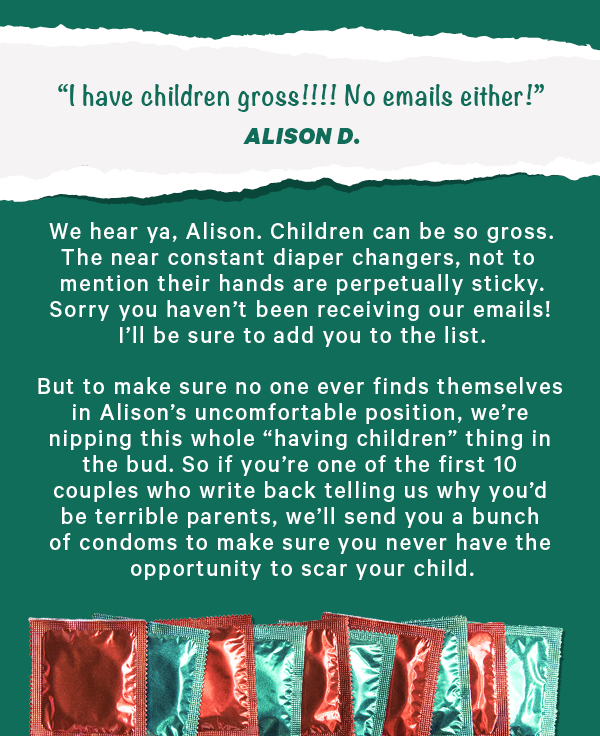“I have children gross!!!! No emails either!” - Alison D.  We hear ya, Alison. Children can be so gross. The near constant diaper changers, not to mention their hands are perpetually sticky. Sorry you haven’t been receiving our emails! I’ll be sure to add you to the list.  But to make sure no one ever finds themselves in Alison’s uncomfortable position, we’re nipping this whole “having children” thing in the bud. So if you’re one of the first 10 couples who write back telling us why you’d be terrible parents, we’ll send you a bunch of condoms to make sure you never have the opportunity to scar your child.