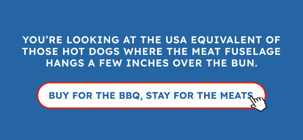 You’re looking at the USA equivalent of those hot dogs where the meat fuselage hangs a few inches over the bun.
