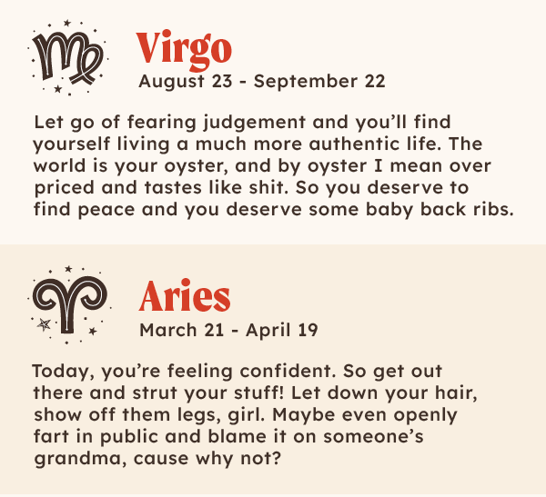 Virgo (Aug 23 - Sep 22):  Let go of fearing judgement and you’ll find yourself living a much more authentic life.The world is your oyster, and by oyster I mean over priced and tastes like shit. So you deserve to find peace and you deserve some baby back ribs. | ♈ Aries (Mar 21 – Apr 19): Today, you’re feeling confident. So get out there and strut your stuff! Let down your hair,  show off them legs girl, maybe even openly fart in public and blame it on someone's grandma, cause why not? 