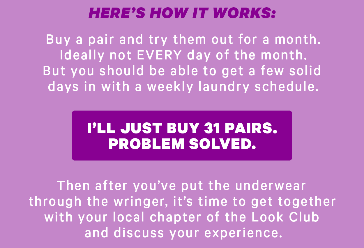 Here’s how it works:   Buy a pair and try them out for a month. Ideally not EVERY day of the month. But you should be able to get a few solid days in with a weekly laundry schedule.  [CTA: “I’ll just buy 31 pairs. Problem solved.”]  Then after you’ve put the underwear through the wringer, it’s time to get together with your local chapter of the Look Club and discuss your experience.
