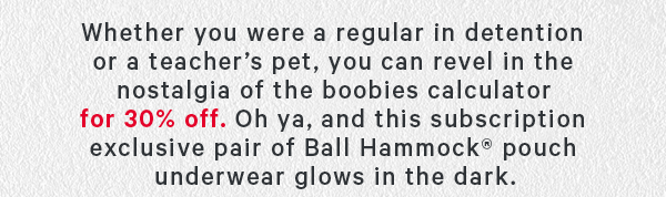Whether you were a regular in detention or a teacher’s pet, you can revel in the nostalgia of the boobies calculator for for 30% off. Oh ya, and this subscription exclusive pair of Ball Hammock® pouch underwear glows in the dark.