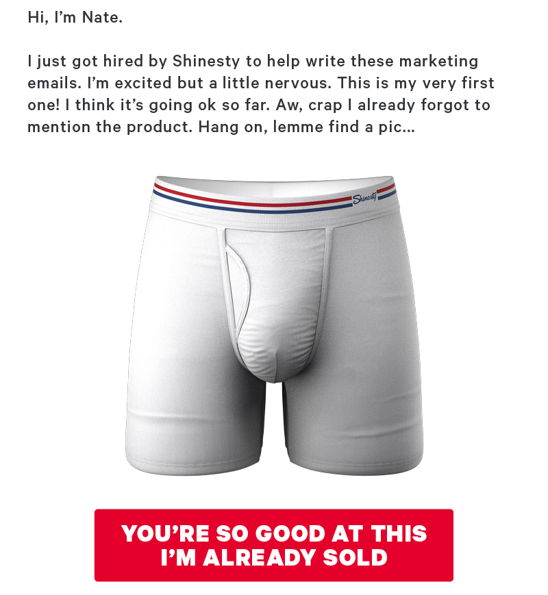 Hi! I’m Nate. I just got hired by Shinesty to help write these marketing emails. I’m excited but a little nervous. This is my very first one! I think it’s going ok so far. Aw, crap I already forgot to mention the product. Hang on, lemme find a pic...  [CTA: “You’re so good at this I’m already sold!”]