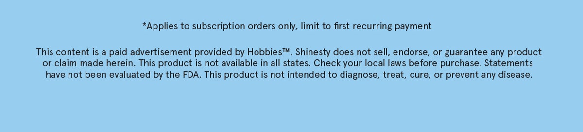 Applies to subscription orders only, limit to first recurring payment. This content is a paid advertisment provided by Hobbies. Shinesty does not sell, endorse, or guarantee any product or claim mada herein. This product is not available in all states. Check your local laws before purchase. Statements have not been evaluated by the FDA. This product is not intented to diagnose, treat, cure, or prevent any disease. 