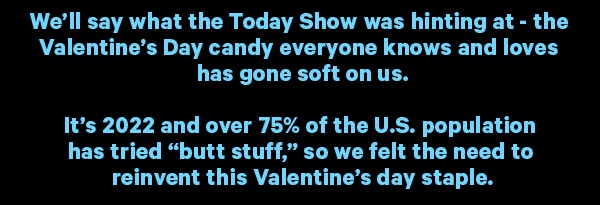 We’ll say what the Today Show was hinting at - the Valentine’s Day candy everyone knows and loves has gone soft on us.  It’s 2022 and over 75% of the U.S. population has tried “butt stuff,” so we felt the need to reinvent this Valentine’s day staple.