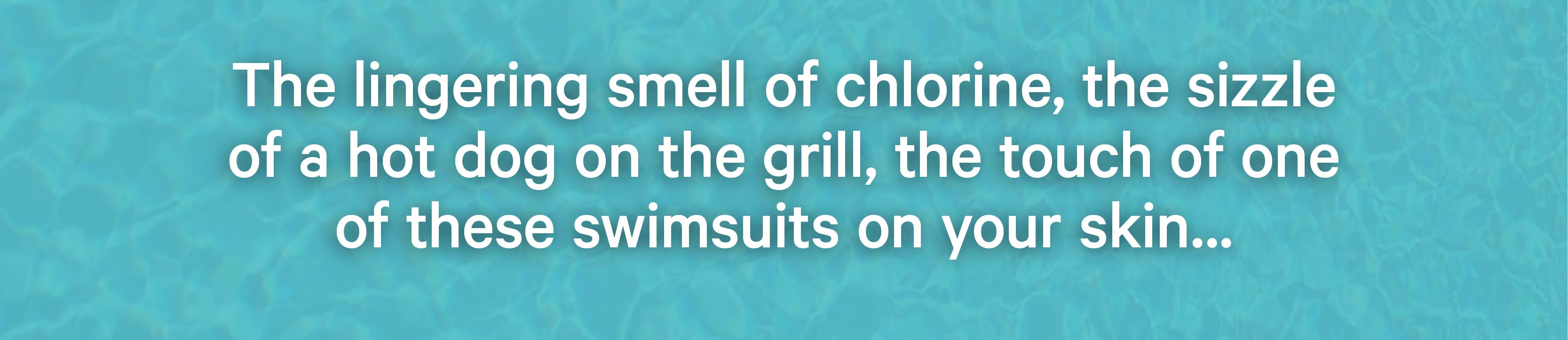 The lingering smell of chlorine, the sizzle of a hot dog on the grill, the touch of one of these swimsuits on your skin...