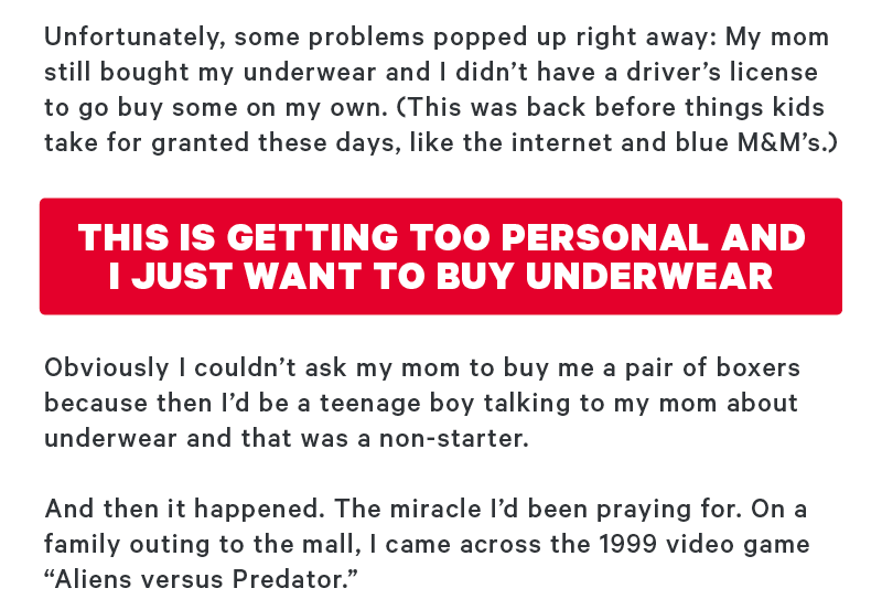 Unfortunately, some problems popped up right away: My mom still bought my underwear and I didn’t have a driver's license to go buy some on my own. (This was back before things kids take for granted these days, like the internet and blue M&M’s.)  [CTA: “This is getting too personal & I just want to buy underwear”]   Obviously I couldn’t ask my mom to buy me a pair of boxers because then I’d be a teenage boy talking to my mom about underwear and that was a non-starter.  And then it happened. The miracle I’d been praying for. On a family outing to the mall, I came across the 1999 video game “Aliens versus Predator.” 