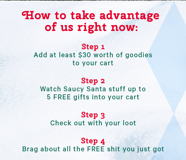 How to take advantage of us right now:  Step 1: Add at least $30 worth of goodies into your cart Step 2: Watch Saucy Santa stuff up to 5 FREE gifts into your cart Step 3: Check out with your loot Step 4: Brag about all the FREE shit you just got 