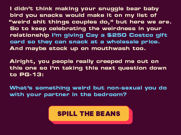 I didn’t think making your snuggle bear baby bird you snacks would make it on my list of “weird shit things couples do,” but here we are. So to keep celebrating the weirdness in your relationship I'm giving Cay a $250 Costco gift card so they can snack at a wholesale price. And maybe stock up on mouthwash too.   Alright, you people really creeped me out on this one so I’m taking this next question down to PG-13:  What’s something weird but non-sexual you do with your partner in the bedroom?   [CTA: “Spill the beans”]