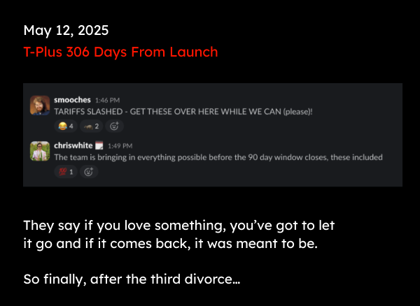 May 12, 2025 T-Plus 306 Days From Launch | Smooches: TARIFFS SLASHED - GET THESE OVER HERE WHILE WE CAN (please)! | They say if you love something, you’ve got to let it go and if it comes back, it was meant to be.   So finally, after the third divorce…