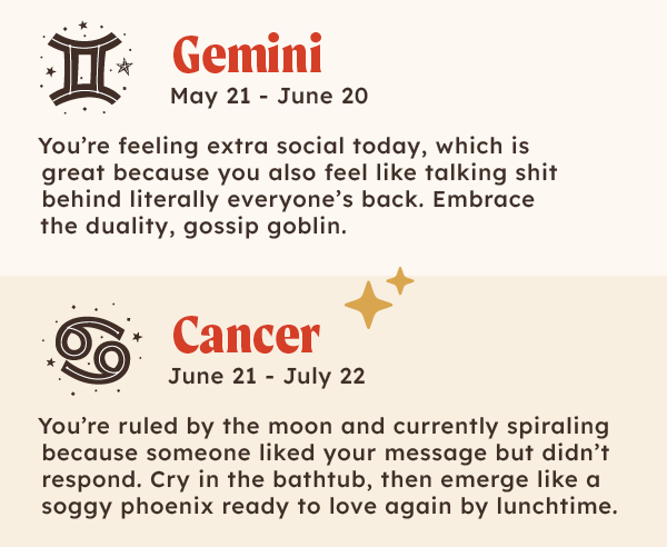 ♊Gemini (May 21 – June 20): You're feeling extra social today, which is great because you also feel like talking shit behind literally everyone's back. Embrace the duality, gossip goblin.  ♋Cancer (June 21 – July 22): You're ruled by the moon and currently spiraling because someone liked your message but didn’t respond. Cry in the bathtub, then emerge like a soggy phoenix ready to love again by lunchtime.