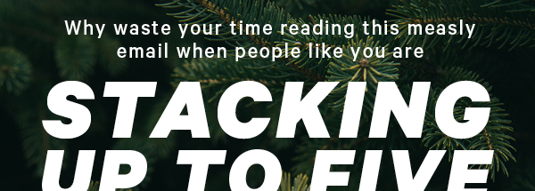 Why waste your time reading this measly email when people like you are STACKING UP TO 5 FREE GIFTS