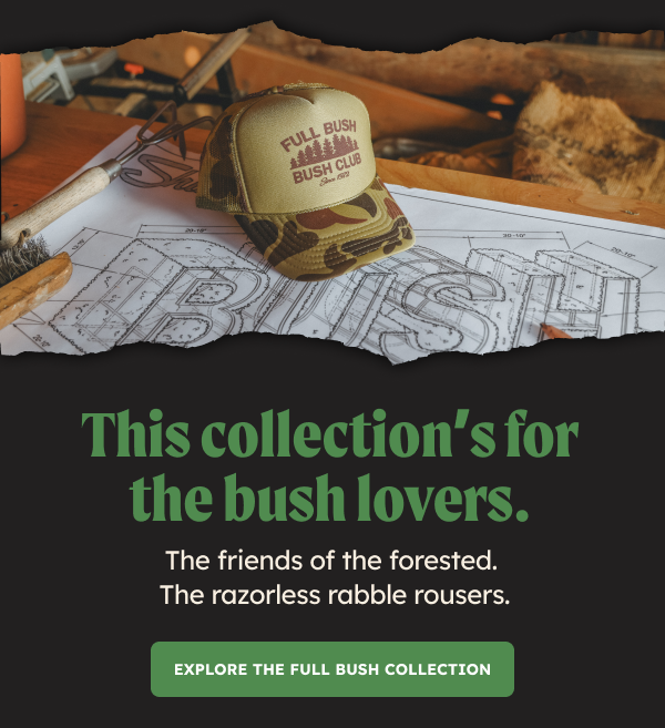 This collection’s for the bush lovers. The friends of the forested. The razorless rabble rousers. Explore the Full Bush Collection