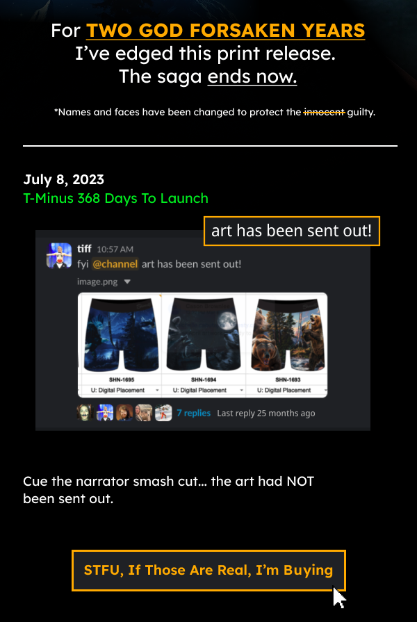 I’ve been edging this print release for over TWO GOD FORSAKEN YEARS.   The saga ends now. July 8, 2023 T-Minus 368 Days To Launch (If the 368d math isn’t mathing between then and now…welcome to my world) Cue the narrator smash cut…the art had NOT been sent out.