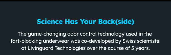 Science has your back(side) The game-changing odor control technology used in the fart-blocking underwear was developed by Swiss scientists at Livinguard Technologies over the course of 5 years. 