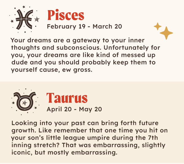 ♓ Pisces (Feb 19 – Mar 20): Your dreams are a gateway to your inner thoughts and subconscious. Unfortunately for you, your dreams are like kind of messed up dude and you should probably keep them to yourself cause, ew gross.  |  ♉Taurus (April 20 – May 20): Looking into your past, can bring forth future growth - Like remember that one time you hit on the your son’s little league umpire and said during the 7th inning stretch? That was embarrassing, slightly iconic, but mostly embarrassing.