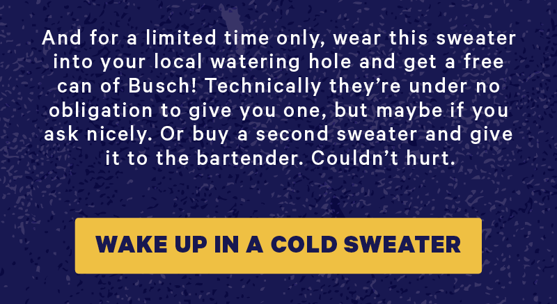 And for a limited time only, wear this sweater into your local watering hole and get a free can of Busch! Technically they’re under no obligation to give you one, but maybe if you ask nicely. Or buy a second sweater and give it to the bartender. Couldn’t hurt.  [CTA: “Wake up in a cold sweater”]