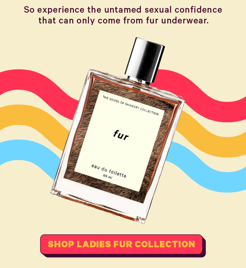 So experience the untamed sexual confidence that can only come from fur underwear.  Image, fur scent of cologne    [CTA: “Shop Ladies Fur Underwear”]
