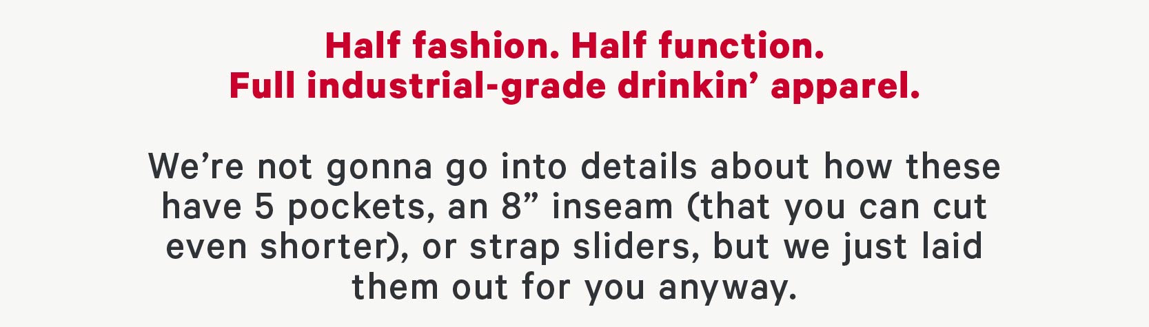 Half fashion. Half function. Full industrial grade drinkin’ apparel.  We’re not gonna go into details about how these have 5 pockets, an 8” inseam (that you can cut even shorter), or strap sliders, but we just laid them out for you anyway.