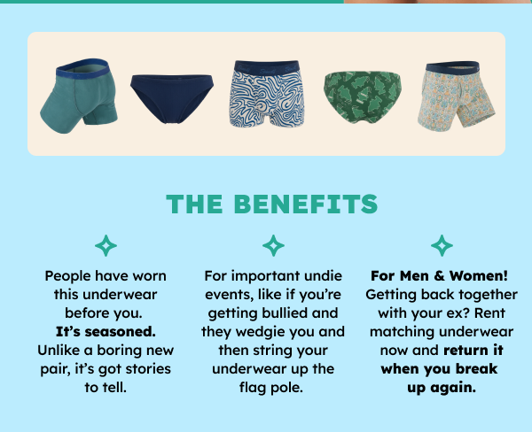 The benefits: People have worn this underwear before you. It’s seasoned. Unlike a boring new pair, it’s got stories to tell. There for important undie events, like if you’re getting bullied and they wedgie you and then string your underwear up the flag pole.  For Men & Women! Getting back together with your ex? Rent matching underwear now and return it when you break up again.