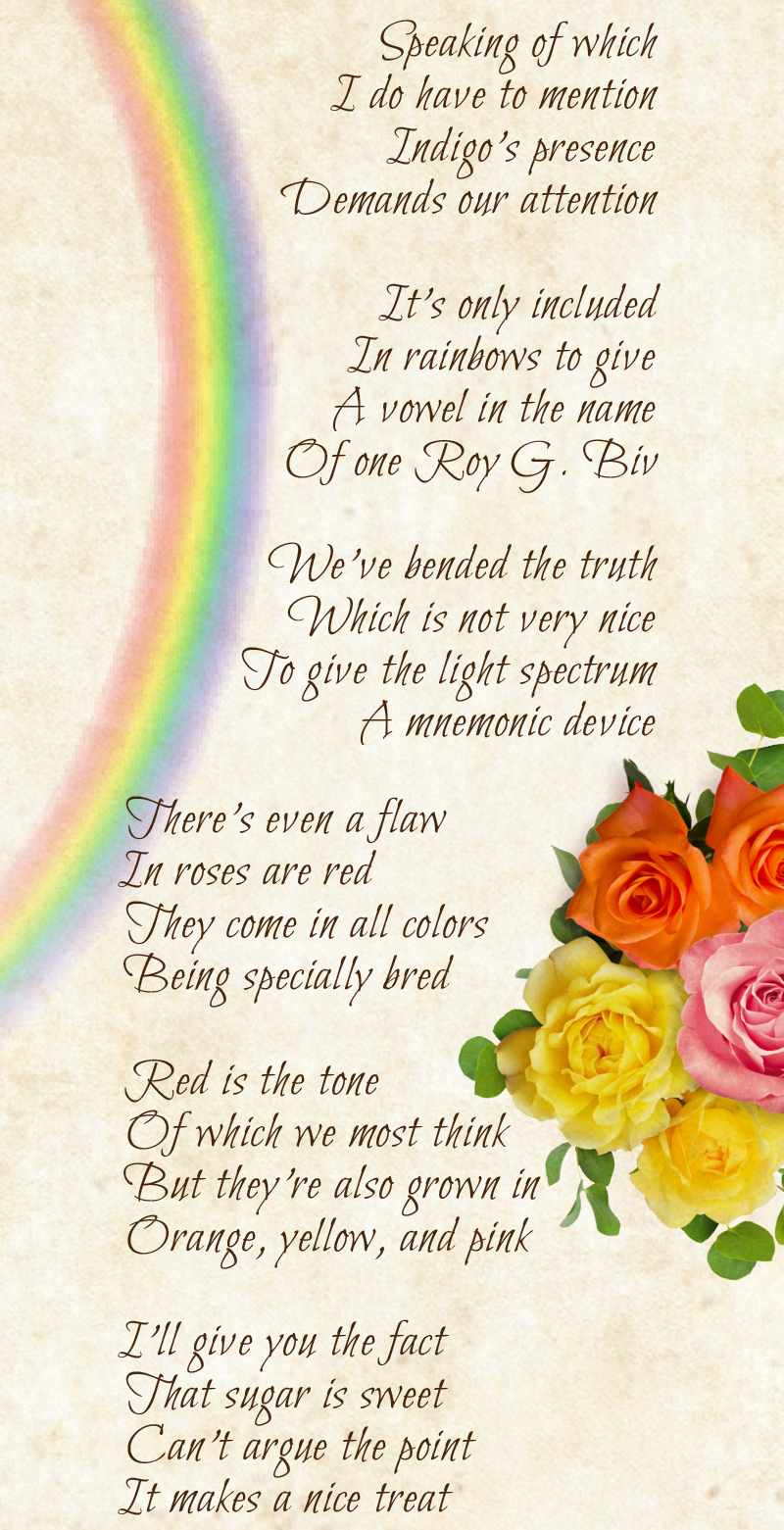 Speaking of which I do have to mention Indigo’s presence Demands our attention  It’s only included In rainbows to give A vowel in the name Of one Roy G. Biv  We’ve bended the truth Which is not very nice To give the light spectrum A mnemonic device  There’s even a flaw In roses are red They come in all colors Being specially bred  Red is the tone Of which we most think But they’re also grown in Orange, yellow, and pink  I’ll give you the fact That sugar is sweet Can’t argue the point It makes a nice treat