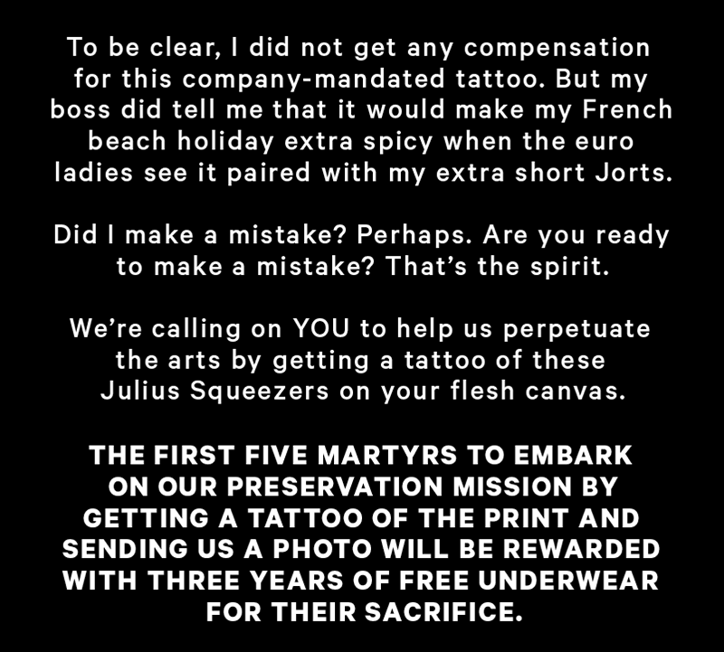 To be clear, I did not get any compensation for this company-mandated tattoo. But my boss did tell me that it would make my French beach holiday extra spicy when the euro ladies see it paired with my extra short Jorts.   Did I make a mistake? Perhaps. Are you ready to make a mistake? That’s the spirit.  We’re calling on YOU to help us perpetuate the arts by getting a tattoo of these Julius Squeezers on your flesh canvas.  The first five martyrs to embark on our preservation mission by getting a tattoo of the print and sending us a photo will be rewarded with three years of free underwear for their sacrifice.