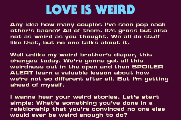 Love is weird.  Any idea how many couples I’ve seen pop each other’s bacne? All of them. It’s gross but also not as weird as you thought. We all do stuff like that, but no one talks about it.  Well unlike my weird brother’s diaper, this changes today. We’re gonna get all this weirdness out in the open and then SPOILER ALERT learn a valuable lesson about how we’re not so different after all. But I’m getting ahead of myself.   I wanna hear your weird stories. Let’s start simple: What’s something you’ve done in a relationship that you’re convinced no one else would ever be weird enough to do? 