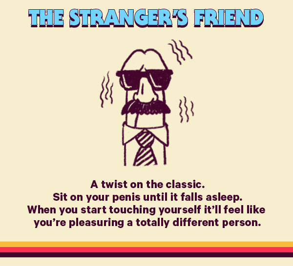 The Stranger’s Friend (Design: Man) A twist on the classic. Sit on your penis until it falls asleep. When you start touching yourself it’ll feel like you’re pleasuring a totally different person.