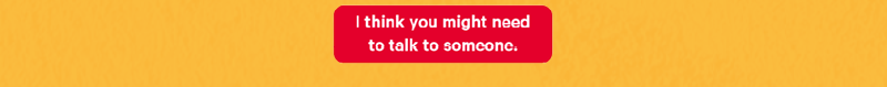 I think You might need to talk to someone